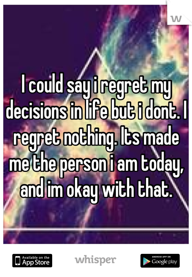 I could say i regret my decisions in life but i dont. I regret nothing. Its made me the person i am today, and im okay with that.