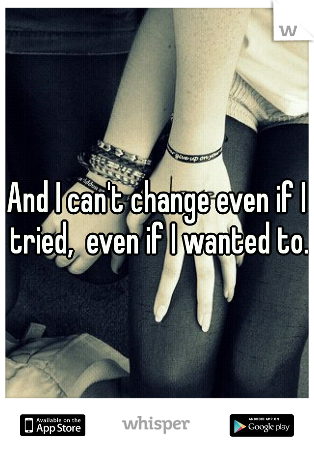 And I can't change even if I tried,  even if I wanted to. 