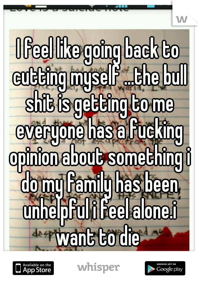 I feel like going back to cutting myself ...the bull shit is getting to me everyone has a fucking opinion about something i do my family has been unhelpful i feel alone.i want to die 