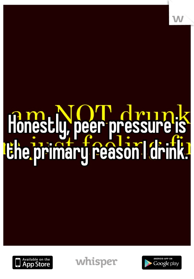 Honestly, peer pressure is the primary reason I drink.