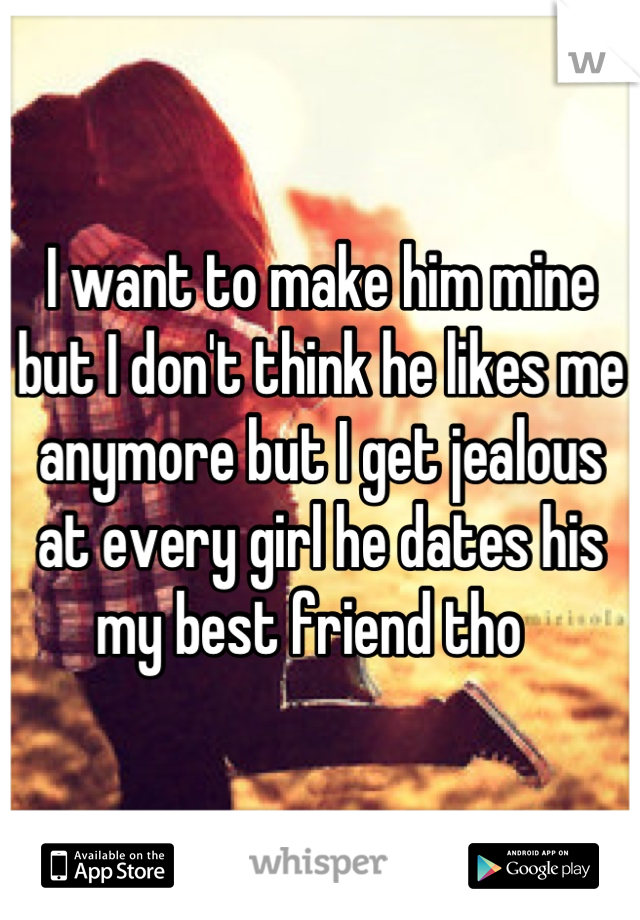 I want to make him mine but I don't think he likes me anymore but I get jealous at every girl he dates his my best friend tho  