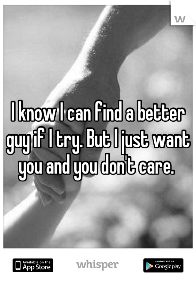 I know I can find a better guy if I try. But I just want you and you don't care. 