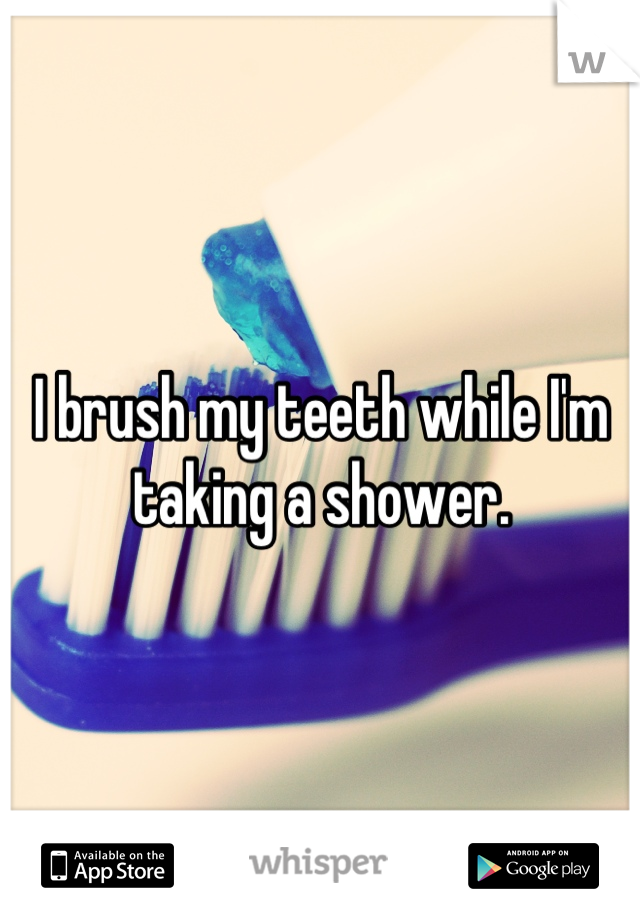 I brush my teeth while I'm taking a shower.