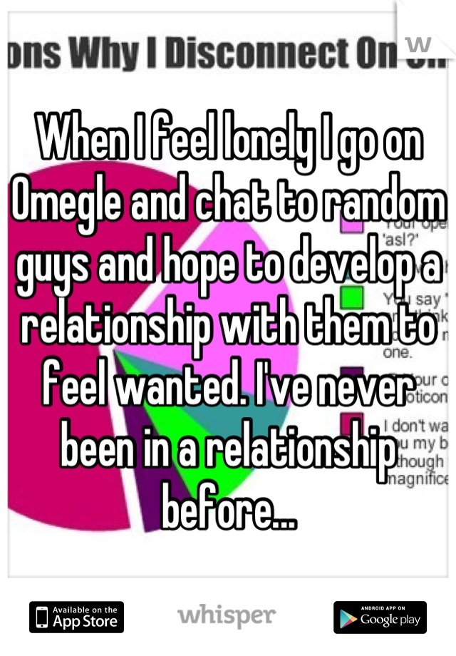 When I feel lonely I go on Omegle and chat to random guys and hope to develop a relationship with them to feel wanted. I've never been in a relationship before...