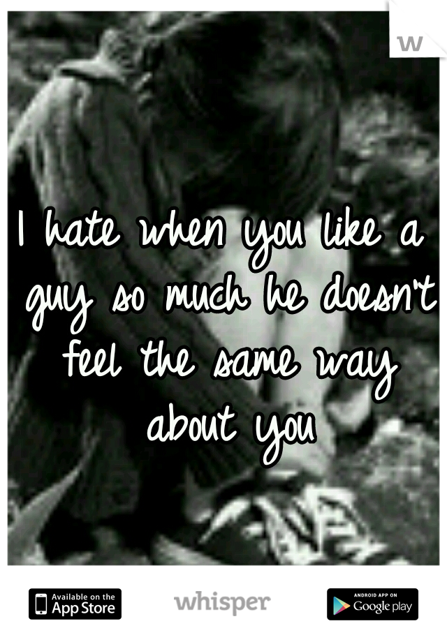 I hate when you like a guy so much he doesn't feel the same way about you
