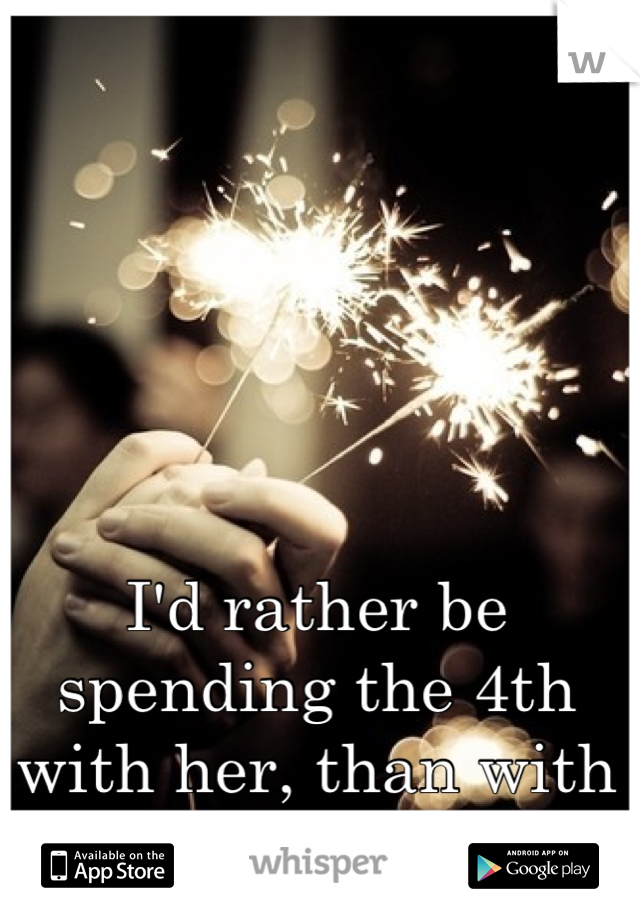 I'd rather be spending the 4th with her, than with my family.