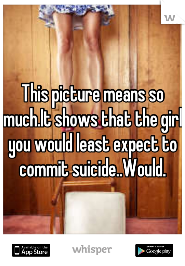 This picture means so much.It shows that the girl you would least expect to commit suicide..Would.