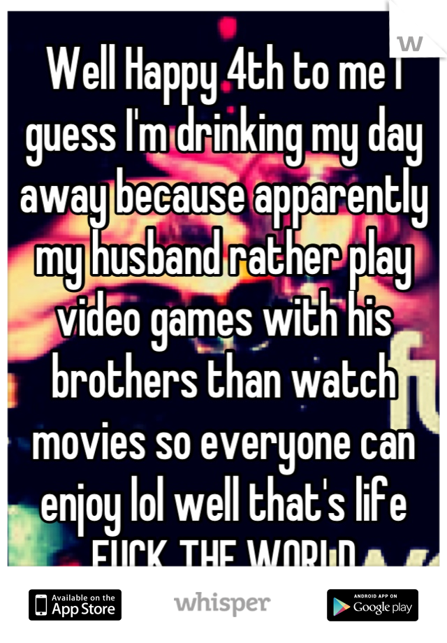 Well Happy 4th to me I guess I'm drinking my day away because apparently my husband rather play video games with his brothers than watch movies so everyone can enjoy lol well that's life FUCK THE WORLD
