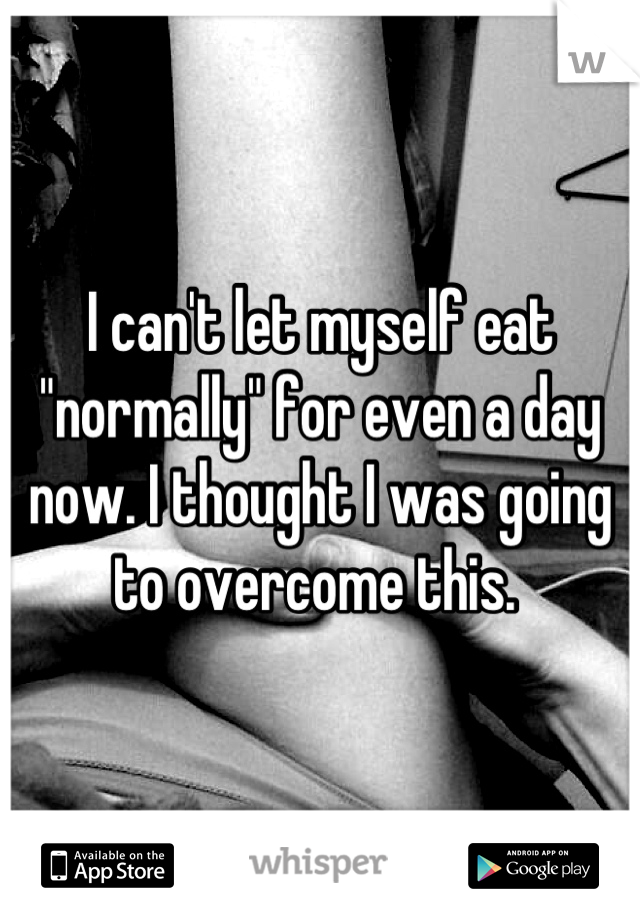 I can't let myself eat "normally" for even a day now. I thought I was going to overcome this. 