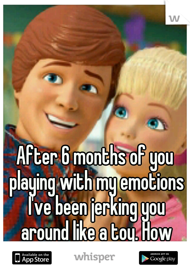 After 6 months of you playing with my emotions I've been jerking you around like a toy. How does it feel? 