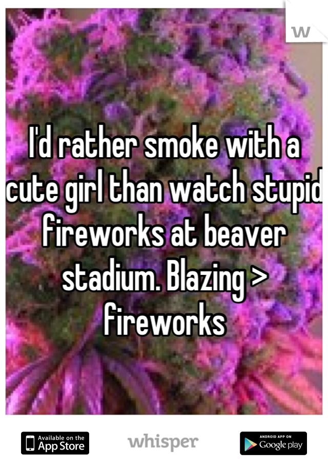 I'd rather smoke with a cute girl than watch stupid fireworks at beaver stadium. Blazing > fireworks