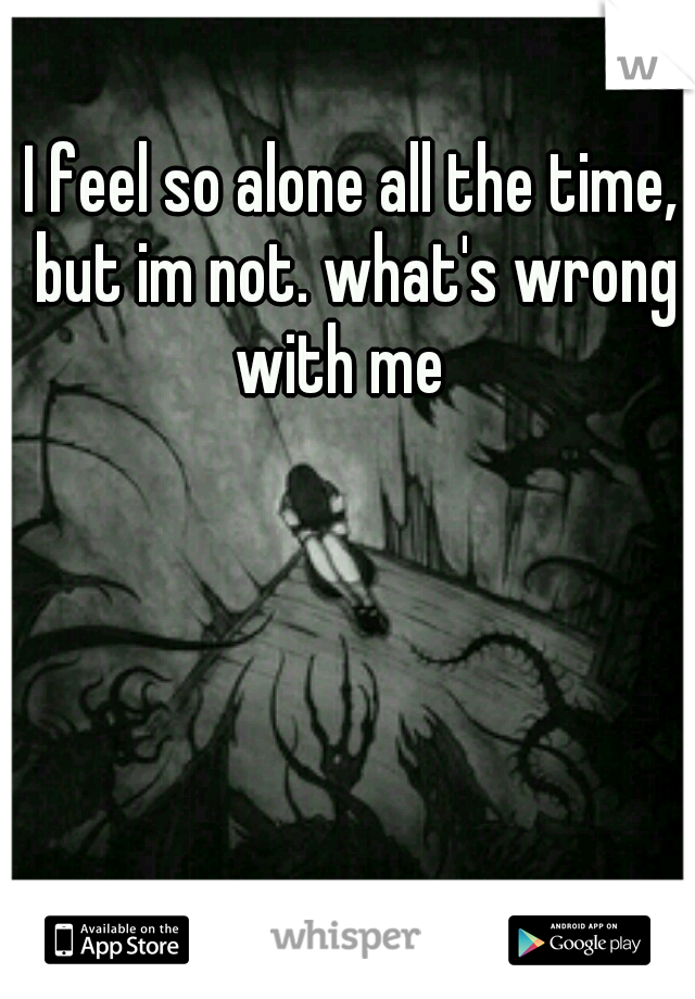 I feel so alone all the time, but im not. what's wrong with me
