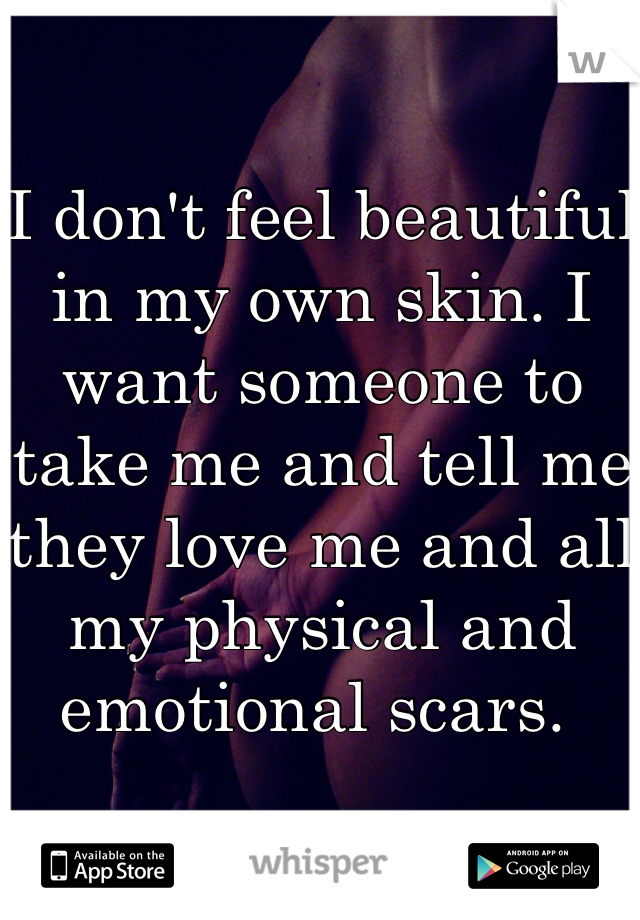 I don't feel beautiful in my own skin. I want someone to take me and tell me they love me and all my physical and emotional scars. 