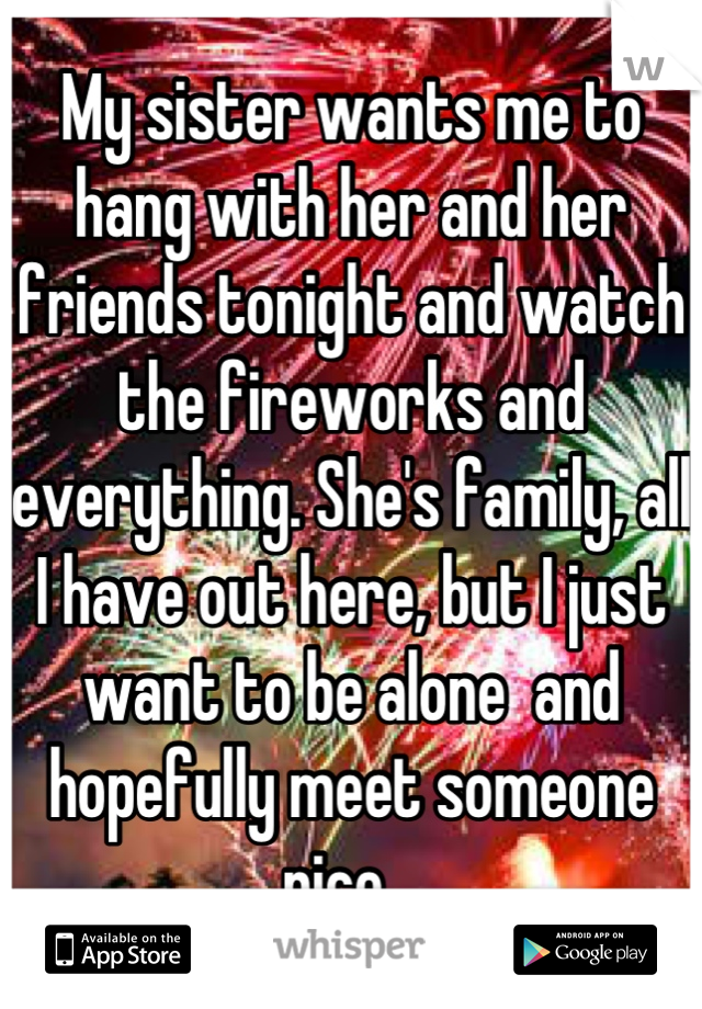 My sister wants me to hang with her and her friends tonight and watch the fireworks and everything. She's family, all I have out here, but I just want to be alone  and hopefully meet someone nice,..