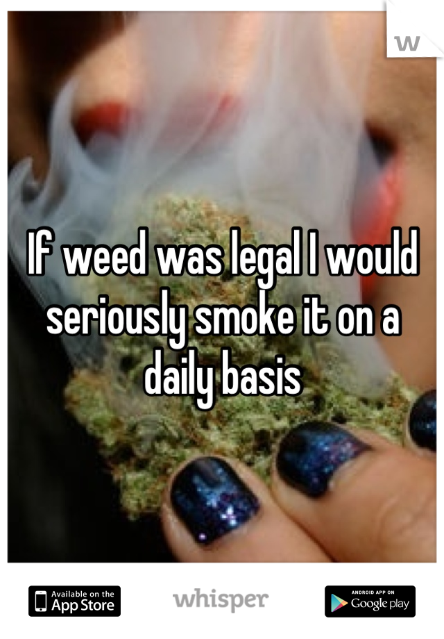 If weed was legal I would seriously smoke it on a daily basis