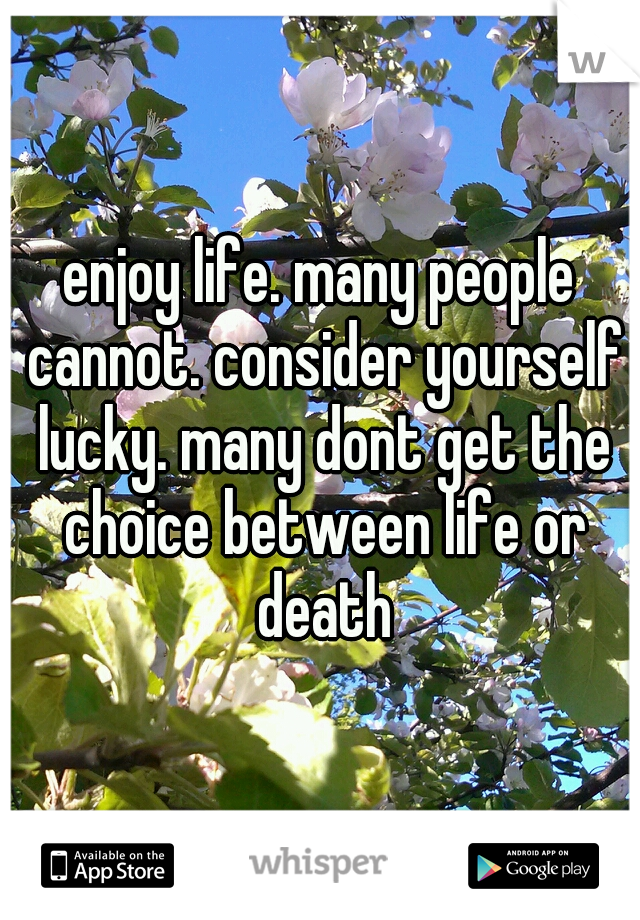 enjoy life. many people cannot. consider yourself lucky. many dont get the choice between life or death