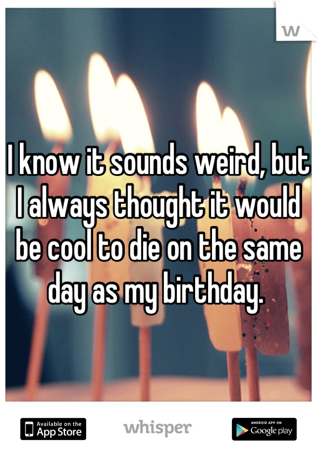 I know it sounds weird, but I always thought it would be cool to die on the same day as my birthday. 