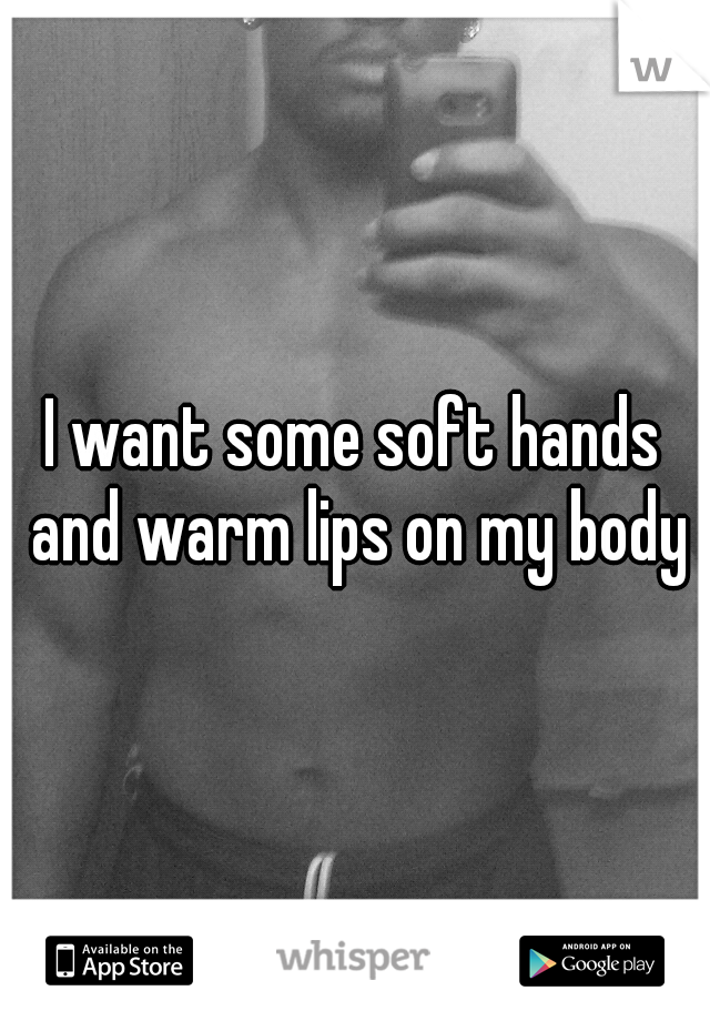 I want some soft hands and warm lips on my body