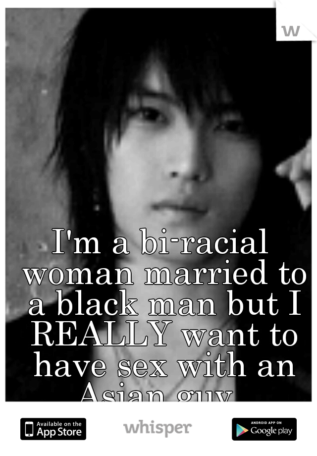 I'm a bi-racial woman married to a black man but I REALLY want to have sex with an Asian guy. 