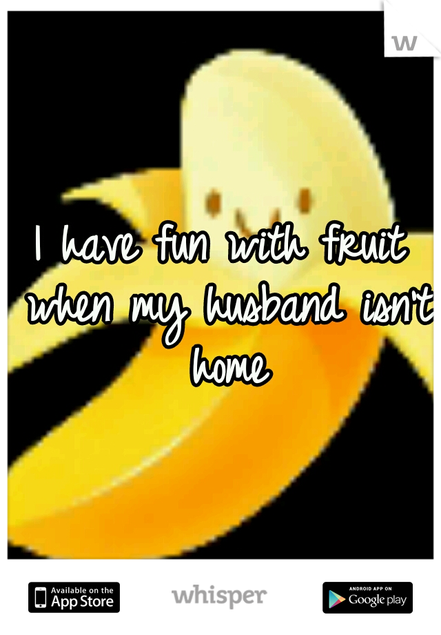I have fun with fruit when my husband isn't home