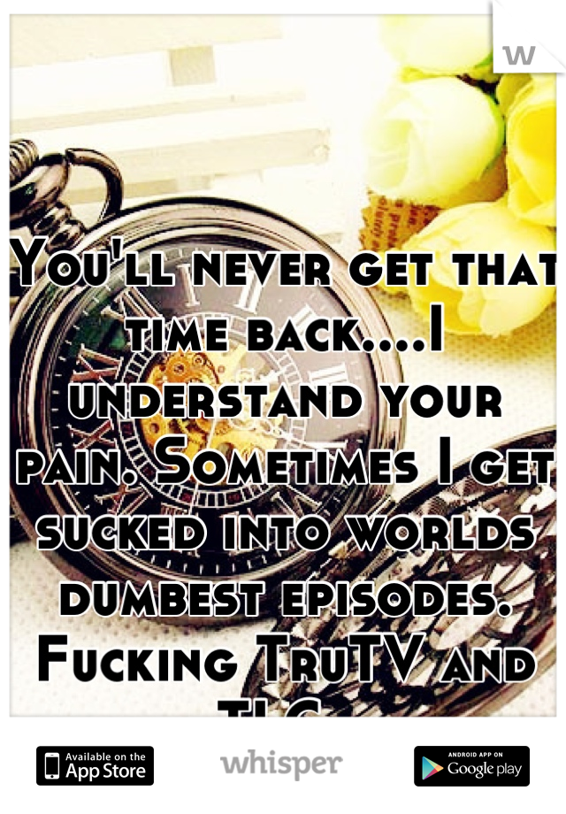 You'll never get that time back....I understand your pain. Sometimes I get sucked into worlds dumbest episodes. Fucking TruTV and TLC. 