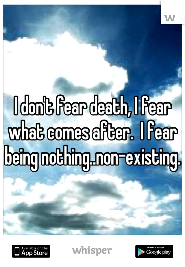 I don't fear death, I fear what comes after.  I fear being nothing..non-existing.