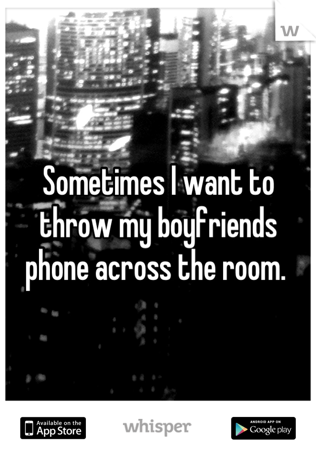 Sometimes I want to throw my boyfriends phone across the room. 