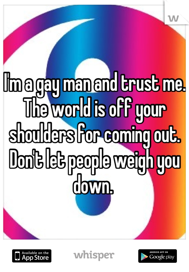 I'm a gay man and trust me. The world is off your shoulders for coming out. Don't let people weigh you down. 