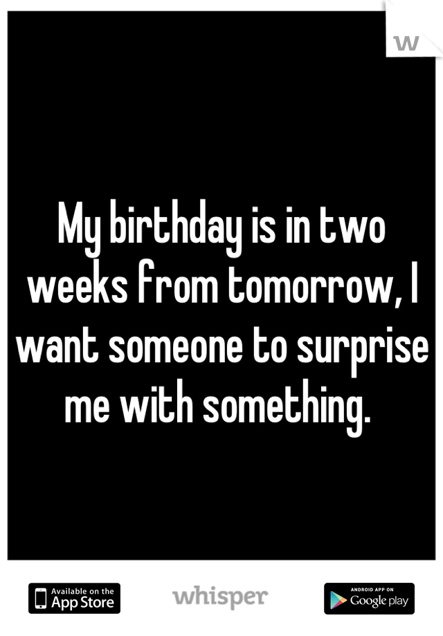 My birthday is in two weeks from tomorrow, I want someone to surprise me with something. 