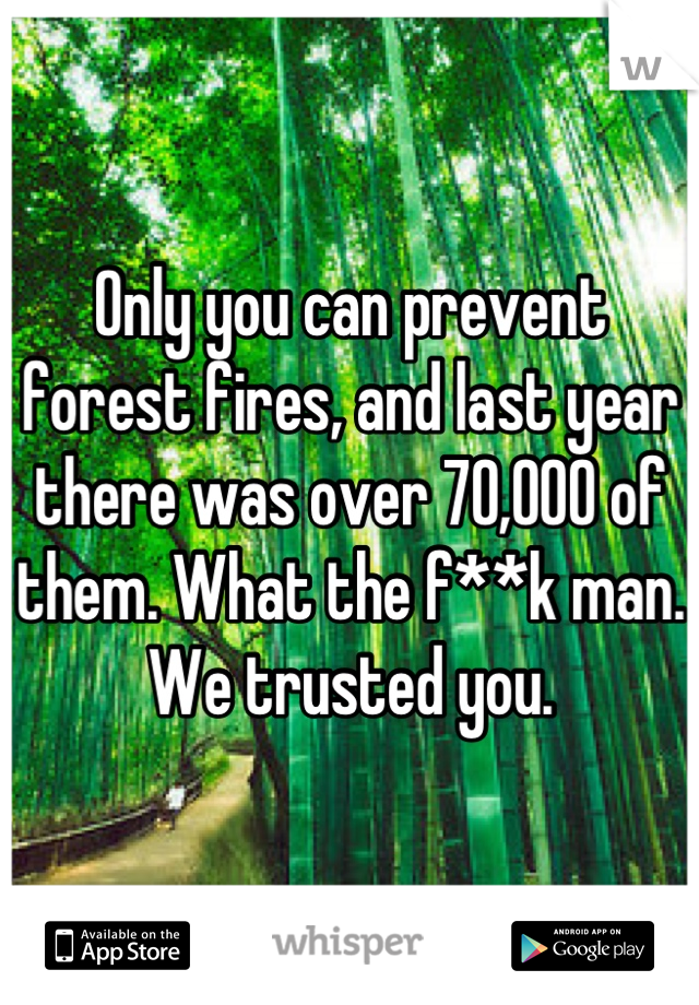Only you can prevent forest fires, and last year there was over 70,000 of them. What the f**k man. We trusted you.