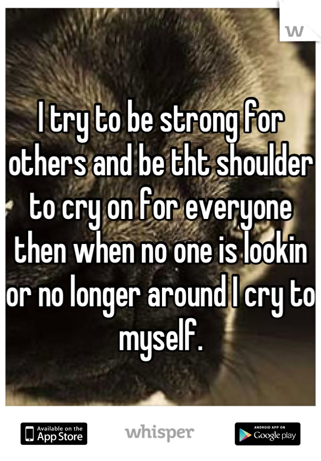 I try to be strong for others and be tht shoulder to cry on for everyone then when no one is lookin or no longer around I cry to myself.