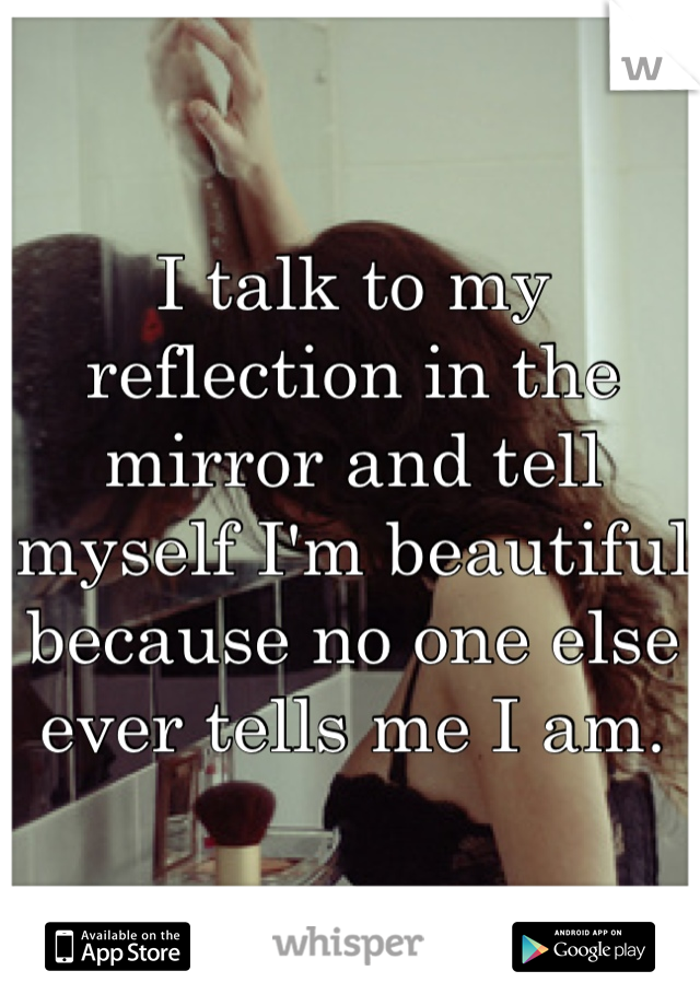 I talk to my reflection in the mirror and tell myself I'm beautiful because no one else ever tells me I am.