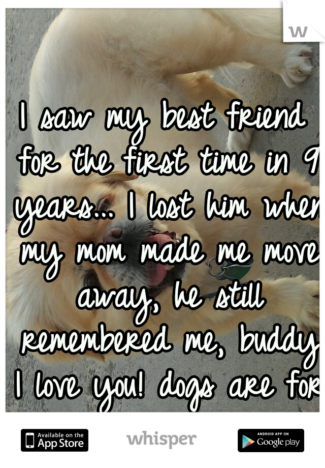 I saw my best friend for the first time in 9 years... I lost him when my mom made me move away, he still remembered me, buddy I love you! dogs are for ever