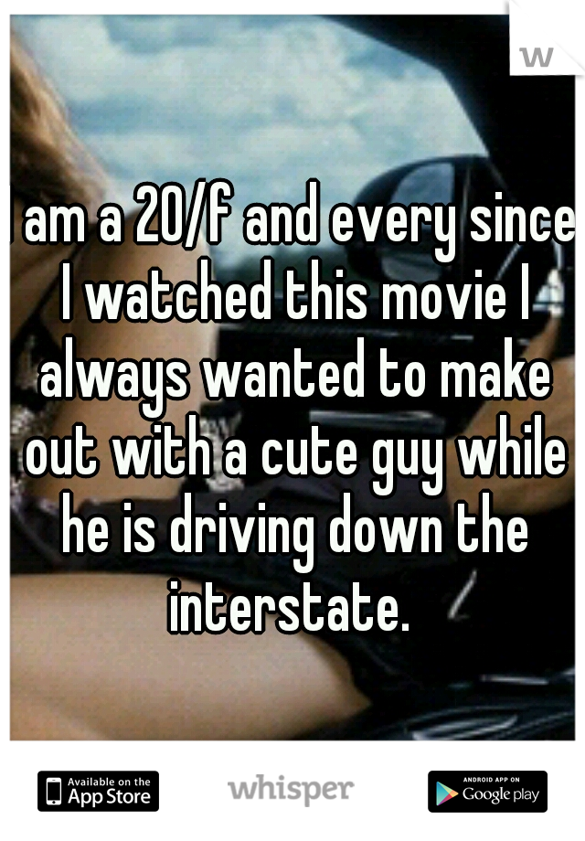 I am a 20/f and every since I watched this movie I always wanted to make out with a cute guy while he is driving down the interstate. 
