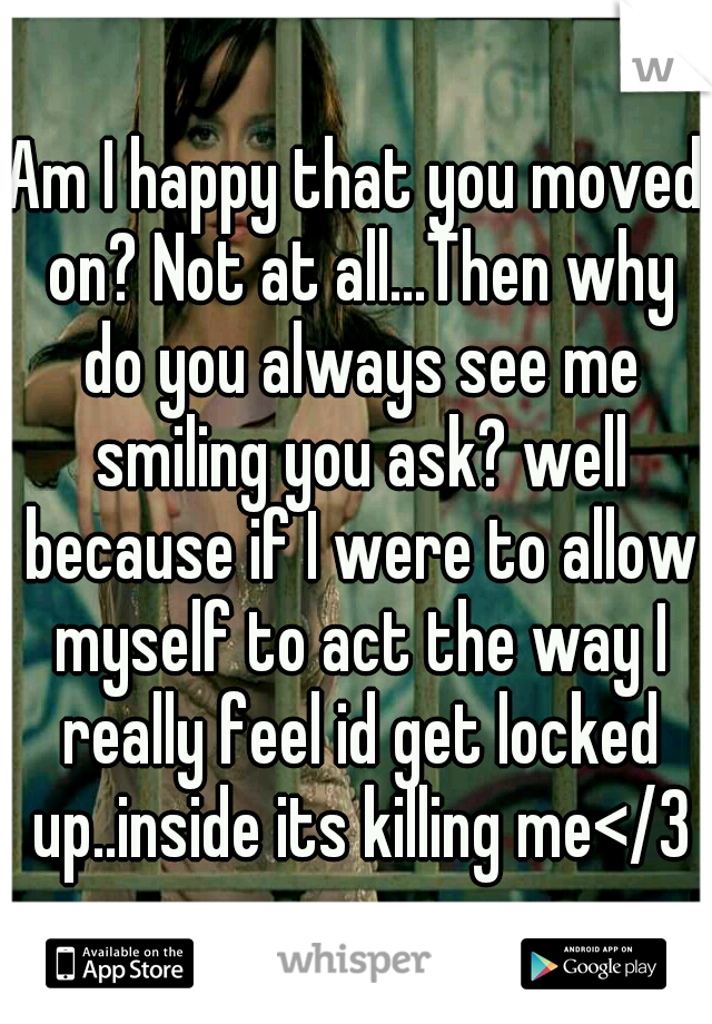 Am I happy that you moved on? Not at all...Then why do you always see me smiling you ask? well because if I were to allow myself to act the way I really feel id get locked up..inside its killing me</3
