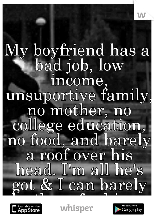 My boyfriend has a bad job, low income, unsuportive family, no mother, no college education, no food, and barely a roof over his head. I'm all he's got & I can barely be there for him... it kills me..