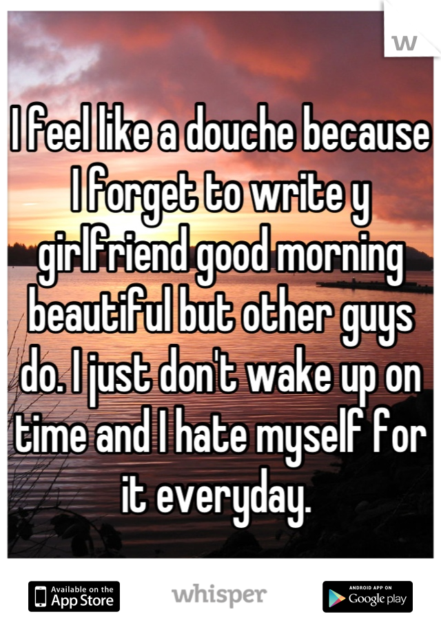 I feel like a douche because I forget to write y girlfriend good morning beautiful but other guys do. I just don't wake up on time and I hate myself for it everyday. 