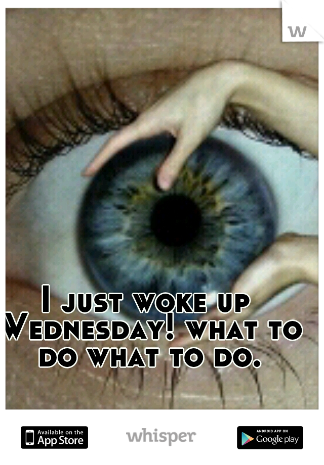I just woke up Wednesday! what to do what to do.