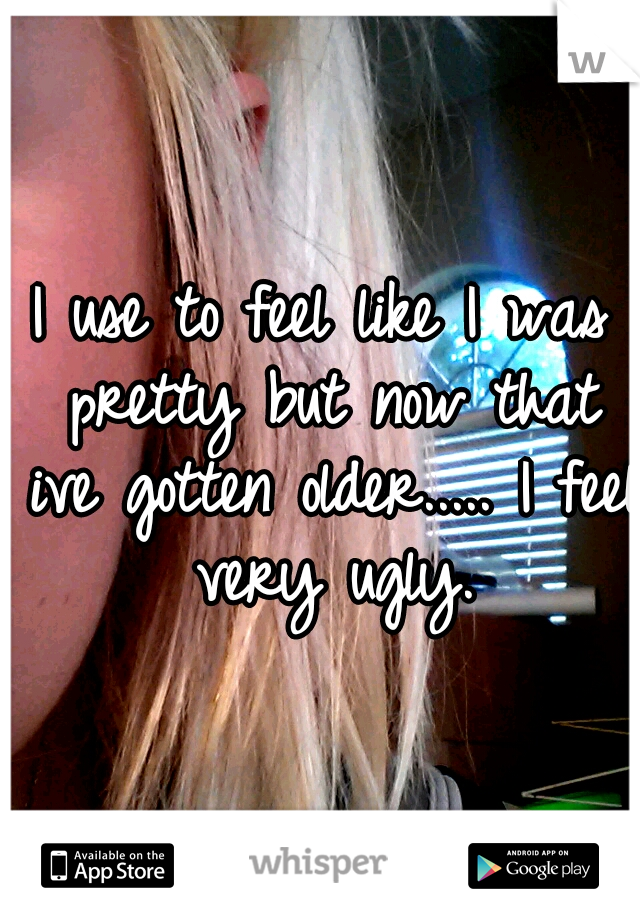 I use to feel like I was pretty but now that ive gotten older..... I feel very ugly.