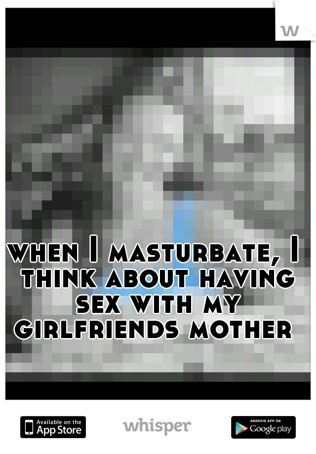 when I masturbate, I think about having sex with my girlfriends mother 