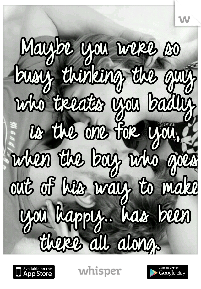 Maybe you were so busy thinking the guy who treats you badly is the one for you, when the boy who goes out of his way to make you happy.. has been there all along. 
