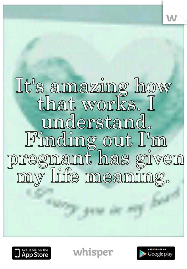 It's amazing how that works. I understand. Finding out I'm pregnant has given my life meaning. 