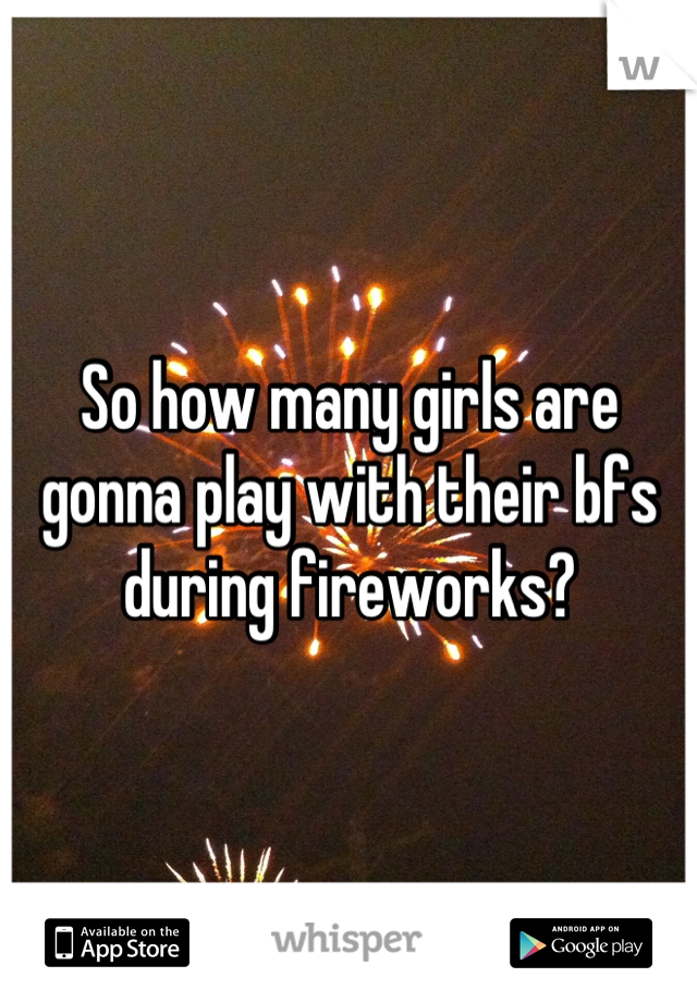 So how many girls are gonna play with their bfs during fireworks?