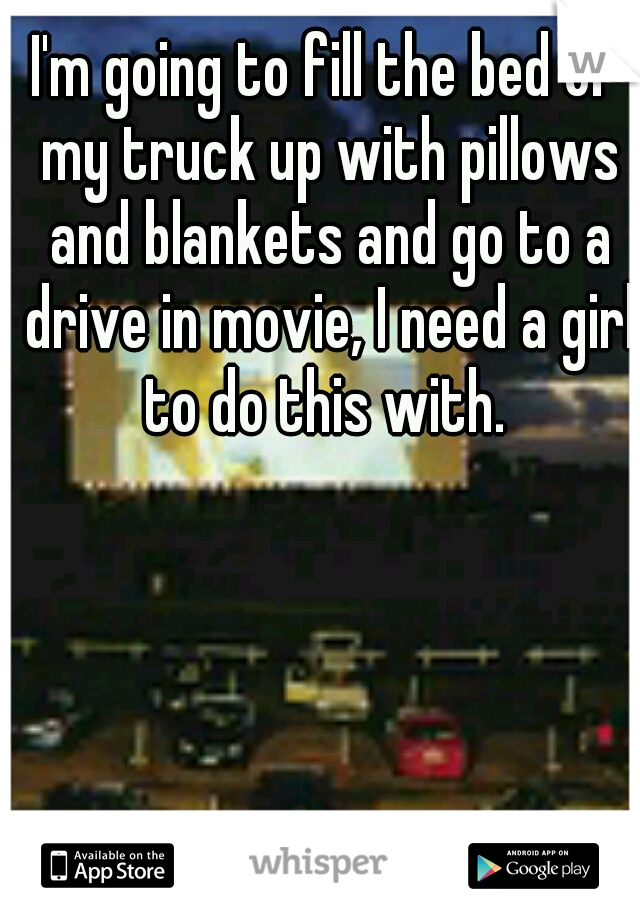 I'm going to fill the bed of my truck up with pillows and blankets and go to a drive in movie, I need a girl to do this with. 