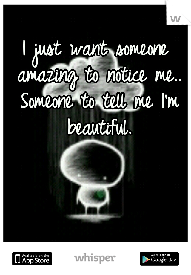 I just want someone amazing to notice me.. Someone to tell me I'm beautiful.