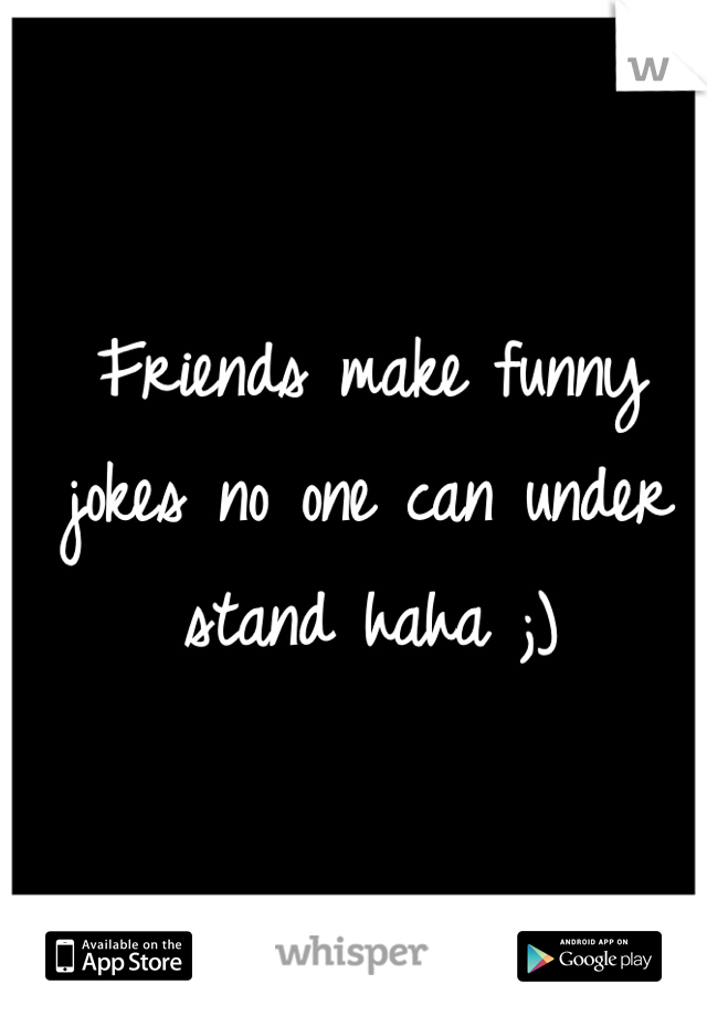 Friends make funny jokes no one can under stand haha ;)