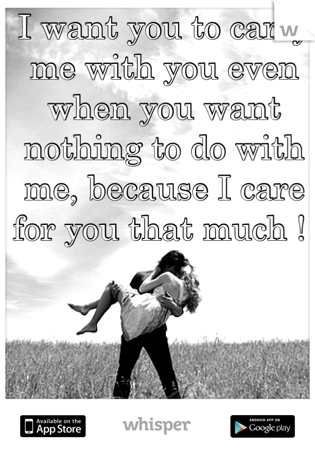 I want you to carry me with you even when you want nothing to do with me, because I care for you that much ! 