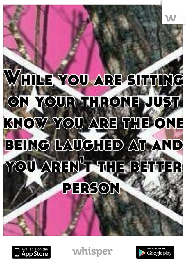 While you are sitting on your throne just know you are the one being laughed at and you aren't the better person 