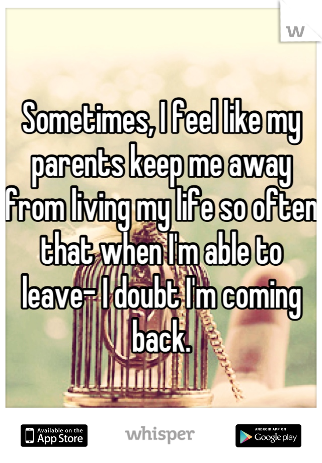 Sometimes, I feel like my parents keep me away from living my life so often that when I'm able to leave- I doubt I'm coming back.