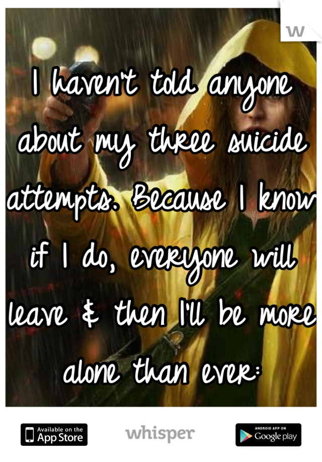 I haven't told anyone about my three suicide attempts. Because I know if I do, everyone will leave & then I'll be more alone than ever: